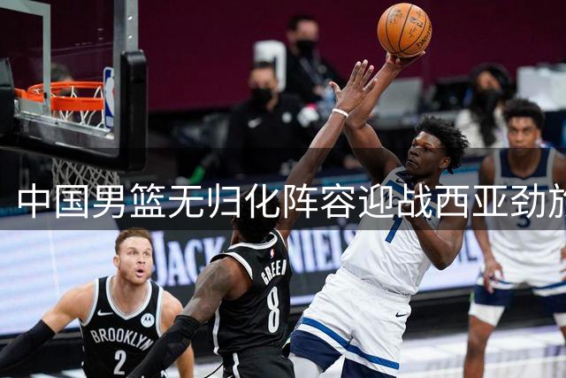 中国男篮无归化阵容迎战西亚劲旅 杨瀚森体系成破局关键