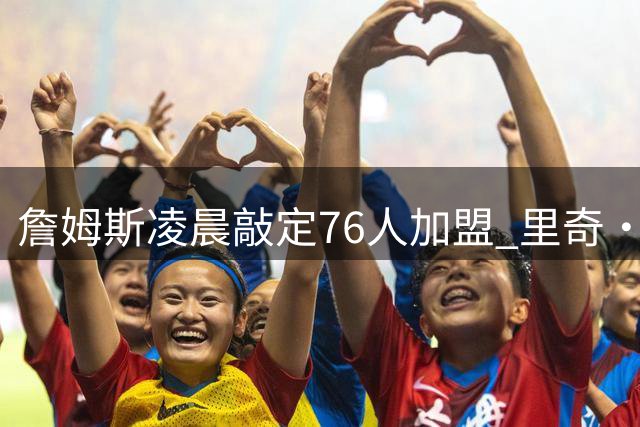詹姆斯凌晨敲定76人加盟 里奇·保罗透露关键决策时刻