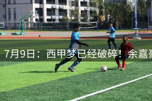 7月9日：西甲梦已经破碎！余嘉豪再度遭一线队放弃，浙江全力召回，续约约翰逊能补齐停区么？